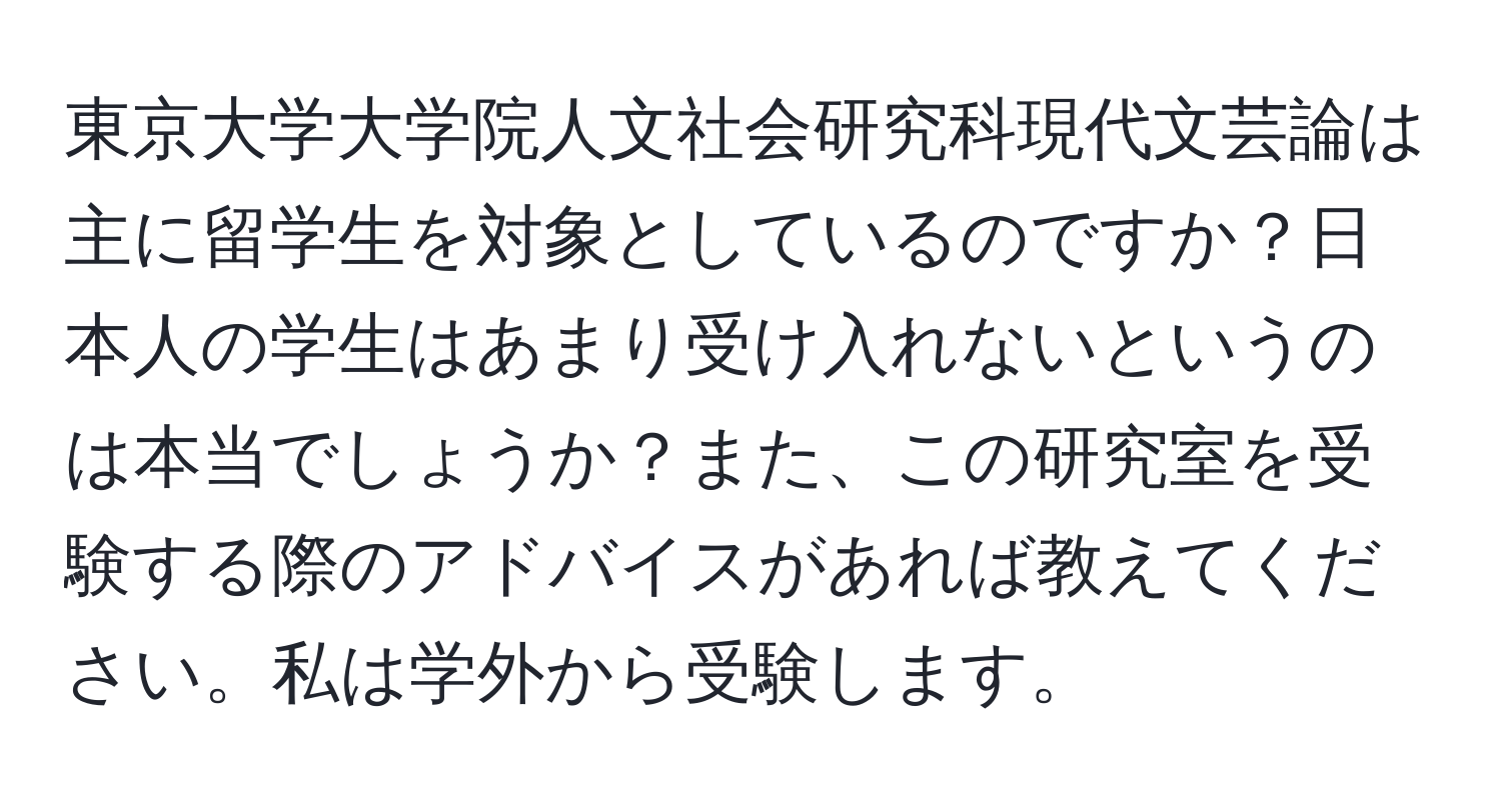 東京大学大学院人文社会研究科現代文芸論は主に留学生を対象としているのですか？日本人の学生はあまり受け入れないというのは本当でしょうか？また、この研究室を受験する際のアドバイスがあれば教えてください。私は学外から受験します。