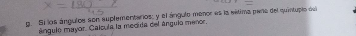 Si los ángulos son suplementarios; y el ángulo menor es la sétima parte del quíntuplo del 
ángulo mayor. Calcula la medida del ángulo menor.