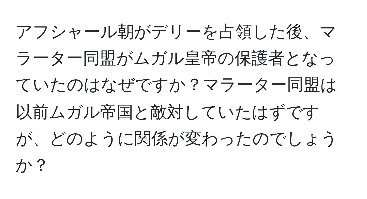 アフシャール朝がデリーを占領した後、マラーター同盟がムガル皇帝の保護者となっていたのはなぜですか？マラーター同盟は以前ムガル帝国と敵対していたはずですが、どのように関係が変わったのでしょうか？