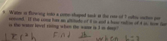 Water is flowing into a cone-shaped tank at the rate of 7 eubic inches per
second. If the cone has an altitude of 8 in and a base radies of 4 in now fa 
is the water lovel rising when the water is 3 in deep?