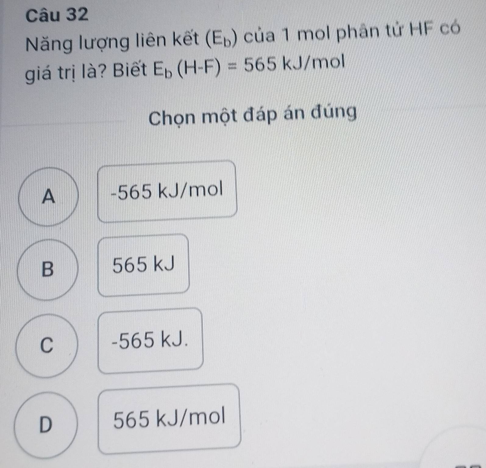 Năng lượng liên kết (E_b) của 1 mol phân tử HF có
giá trị là? Biết E_b(H-F)=565kJ/ mol
Chọn một đáp án đúng
A -565 kJ/mol
B 565 kJ
C -565 kJ.
D 565 kJ/mol