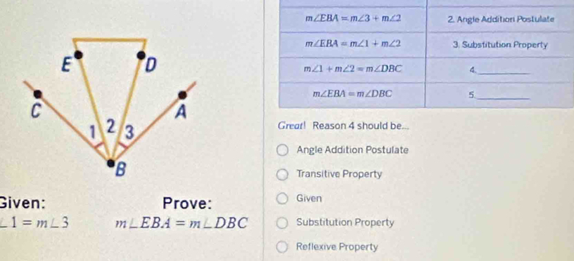 Great! Reason 4 should be...
Angle Addition Postulate
Transitive Property
Given: Prove: Given
∠ 1=m∠ 3 m∠ EBA=m∠ DBC Substitution Property
Reflexive Property