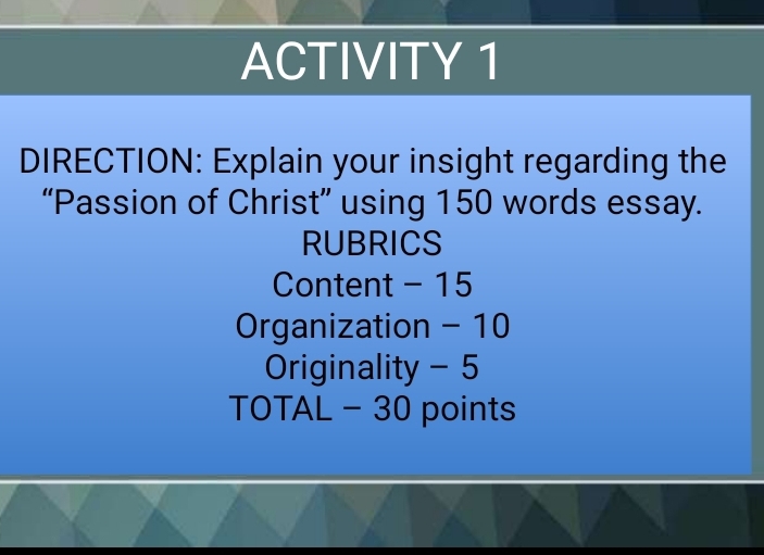 ACTIVITY 1 
DIRECTION: Explain your insight regarding the 
“Passion of Christ” using 150 words essay. 
RUBRICS 
Content - 15
Organization - 10
Originality - 5
TOTAL - 30 points