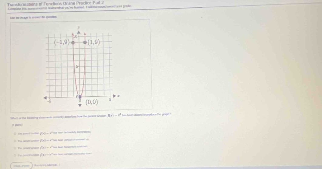 Transformations of Functions Online Practice Part 2
Complete this assessment to review what you've learned. It will not count toward your grade.
Uise the insage to answer the question,
Which of the listowing statoments corrently describes how the parent function f(x)=x^2 has been dilated to produce the graph?
(1 point)
The parsol function f(x)-x^3 has boan hotzontally compressed.
The parsre Anston f(x)=x^2 has bean vortically transtated up
This parart tunction f(x)=x^2 hus ban horzomtally stholched.
The parent fuinction f(x)=x^3 hos been vartically transiated down.
Ramaning Atempt  5