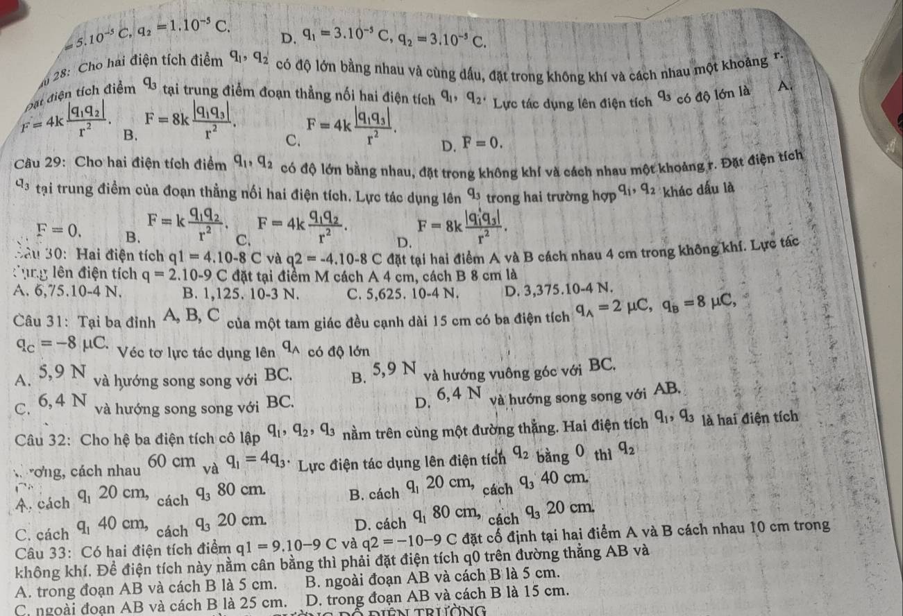 a 5.10^(-5)C,q_2=1.10^(-5)C. D. q_1=3.10^(-5)C,q_2=3.10^(-5)C.
m 28: Cho hai điện tích điểm q_1,q_2 có độ lớn bằng nhau và cùng dầu, đặt trong không khí và cách nhau một khoảng T-
tiên tích điểm q_3 tại trung điểm đoạn thẳng nối hai điện tích q_1,q_2. Lực tác dụng lên điện tích q_3 có độ lớn là A
F=4kfrac |q_1q_2|r^2. B.
F=8kfrac |q_1q_3|r^2. C.
F=4kfrac |q_1q_3|r^2. D. F=0.
Câu 29: Cho hai điện tích điểm q_1,q_2 có độ lớn bằng nhau, đặt trong không khí và cách nhau một khoảng r. Đặt điện tích
Cl_3 tại trung điềm của đoạn thằng nổi hai điện tích. Lực tác dụng lên q_3 trong hai trường hợp q_1,q_2 khác dấu là
F=0. B. F=kfrac q_1q_2r^2. C. F=4kfrac q_1q_2r^2. D. F=8kfrac (|q_1)^4q_3|r^2.
Sâu 30: Hai điện tích q1=4.10-8C và q2=-4.10-8C đặt tại hai điểm A và B cách nhau 4 cm trong không khí. Lực tác
lng lên điện tích q=2.10-9C đặt tại điểm M cách A 4 cm, cách B 8 cm là
A. 6,75.10-4N B. 1,1 25 10-3N C. 5,625. 10-4N. D. 3,375.10-4 N.
Câu 31: Tại ba đỉnh A, B, C  của một tam giác đều cạnh dài 15 cm có ba điện tích q_A=2mu C,q_B=8mu C,
q_C=-8mu C. Véc tơ lực tác dụng lên q_A có độ lớn
A. 5,9N
và hướng song song với BC. B. 5,9 N và hướng vuông góc với BC.
và hướng song song với BC.
C. 6,4N
D. 6,4 N và hướng song song với AB.
Câu 32: Cho hệ ba điện tích cô lập q_1,q_2,q_3 nằm trên cùng một đường thẳng. Hai điện tích q_1,q_3 là hai điện tích
'ơng, cách nhau 60 cm L_d q_1=4q_3 * Lực điện tác dụng lên điện tích q_2=bang0 thì q_2
A. cách q_1 20 cm, q_3 8 0cm B. cách q_120cm, _C cá c1 q_340cm.
cách
cách D. cách q_180cm,_cich q_320cm.
C. cách q_1 40 cm, q_320cm.
Câu 33: Có hai điện tích điểm q1=9.10-9C và q2=-10-9C đặt cố định tại hai điểm A và B cách nhau 10 cm trong
không khí. Đề điện tích này nằm cân bằng thì phải đặt điện tích q0 trên đường thẳng AB và
A. trong đoạn AB và cách B là 5 cm. B. ngoài đoạn AB và cách B là 5 cm.
C. ngoài đoạn AB và cách B là 25 cm. D. trong đoạn AB và cách B là 15 cm.