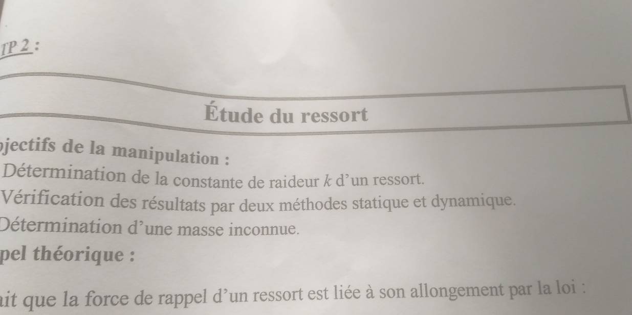 TP 2 : 
Étude du ressort 
jectifs de la manipulation : 
Détermination de la constante de raideur k d’un ressort. 
Vérification des résultats par deux méthodes statique et dynamique. 
Détermination d^, une masse inconnue. 
pel théorique : 
ait que la force de rappel d'un ressort est liée à son allongement par la loi :