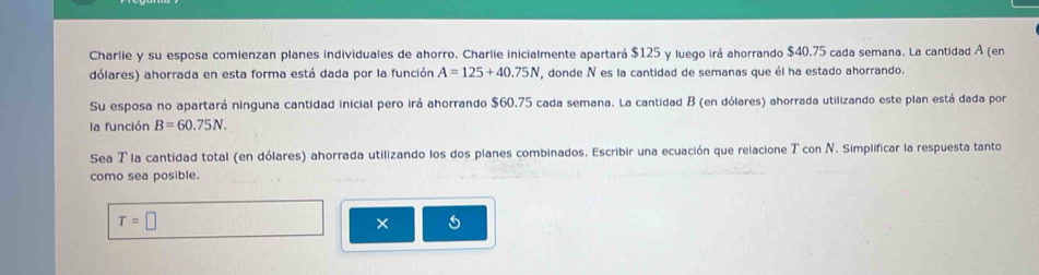 Charlie y su esposa comienzan planes individuales de ahorro. Charlie inicialmente apartará $125 y luego irá ahorrando $40.75 cada semana. La cantidad A (en 
dólares) ahorrada en esta forma está dada por la función A=125+40.75N , donde N es la cantidad de semanas que él ha estado ahorrando. 
Su esposa no apartará ninguna cantidad inicial pero irá ahorrando $60.75 cada semana. La cantidad B (en dólares) ahorrada utilizando este plan está dada por 
la función B=60.75N. 
Sea T la cantidad total (en dólares) ahorrada utilizando los dos planes combinados. Escribir una ecuación que relacione T con N. Simplificar la respuesta tanto 
como sea posible.
T=□
×