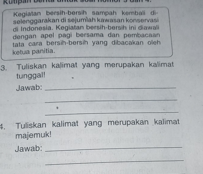 Kutipan berita 
Kegiatan bersih-bersih sampah kembali di- 
selenggarakan di sejumlah kawasan konservasi 
di Indonesia. Kegiatan bersih-bersih ini diawali 
dengan apel pagi bersama dan pembacaan 
tata cara bersih-bersih yang dibacakan oleh 
ketua panitia. 
3. Tuliskan kalimat yang merupakan kalimat 
tunggal! 
Jawab:_ 
_ 
_ 
4. Tuliskan kalimat yang merupakan kalimat 
majemuk! 
Jawab:_ 
_