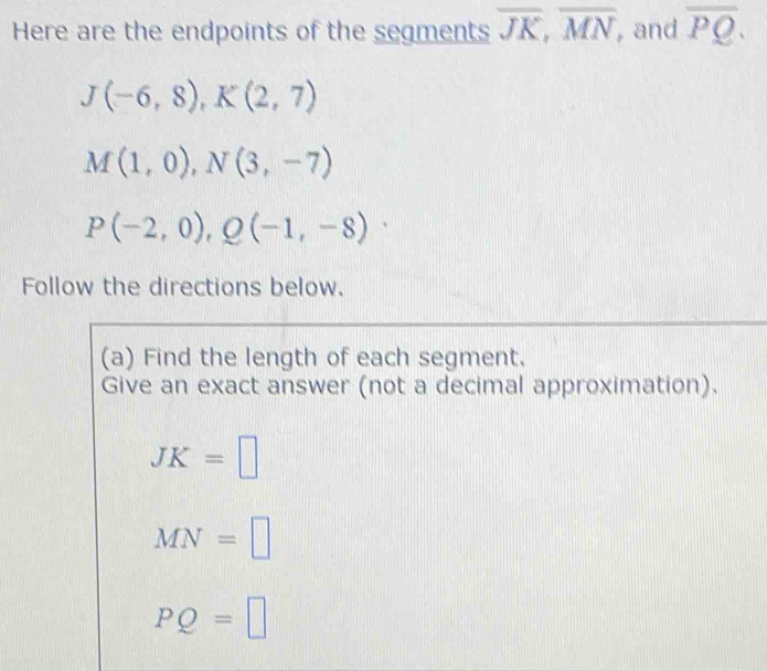 Here are the endpoints of the segments overline JK, overline MN ,and overline PQ.
J(-6,8), K(2,7)
M(1,0), N(3,-7)
P(-2,0), Q(-1,-8)·
Follow the directions below.
(a) Find the length of each segment.
Give an exact answer (not a decimal approximation).
JK=□
MN=□
PQ=□