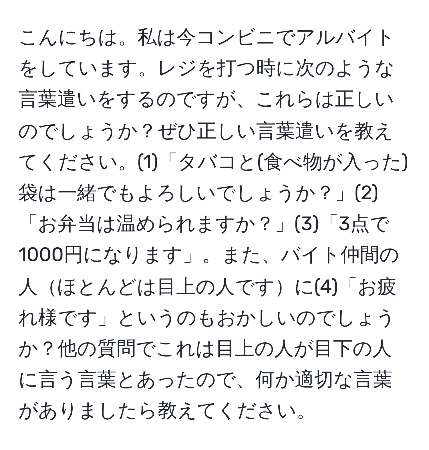 こんにちは。私は今コンビニでアルバイトをしています。レジを打つ時に次のような言葉遣いをするのですが、これらは正しいのでしょうか？ぜひ正しい言葉遣いを教えてください。(1)「タバコと(食べ物が入った)袋は一緒でもよろしいでしょうか？」(2)「お弁当は温められますか？」(3)「3点で1000円になります」。また、バイト仲間の人ほとんどは目上の人ですに(4)「お疲れ様です」というのもおかしいのでしょうか？他の質問でこれは目上の人が目下の人に言う言葉とあったので、何か適切な言葉がありましたら教えてください。