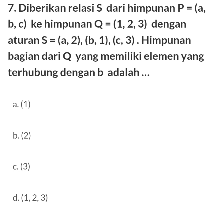 Diberikan relasi S dari himpunan P=(a,
b, c) ke himpunan Q=(1,2,3) dengan
aturan S=(a,2),(b,1),(c,3). Himpunan
bagian dari Q yang memiliki elemen yang
terhubung dengan b adalah ...
a. (1)
b. (2)
C. (3)
d. (1,2,3)