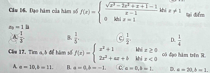 Đạo hàm của hàm số f(x)=beginarrayl  (sqrt(x^3-2x^2+x+1)-1)/x-1  0khix=1endarray. khi x!= 1 tại điểm
x_0=1 là
B.
A.  1/3 .  1/5 . C  1/2 . D.  1/4 
Câu 17. Tìm a, b để hàm số f(x)=beginarrayl x^2+1khix≥ 0 2x^2+ax+bkhix<0endarray. có đạo hàm trên R.
A. a=10, b=11. B. a=0, b=-1. C. a=0, b=1. D. a=20, b=1.