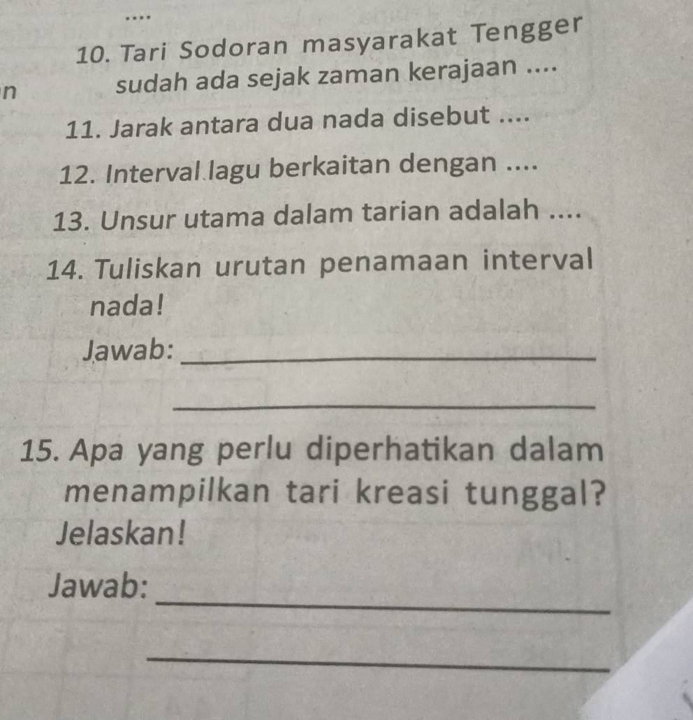 Tari Sodoran masyarakat Tengger 
n sudah ada sejak zaman kerajaan .... 
11. Jarak antara dua nada disebut .... 
12. Interval lagu berkaitan dengan .... 
13. Unsur utama dalam tarian adalah .... 
14. Tuliskan urutan penamaan interval 
nada! 
Jawab:_ 
_ 
15. Apa yang perlu diperhatikan dalam 
menampilkan tari kreasi tunggal? 
Jelaskan! 
_ 
Jawab: 
_