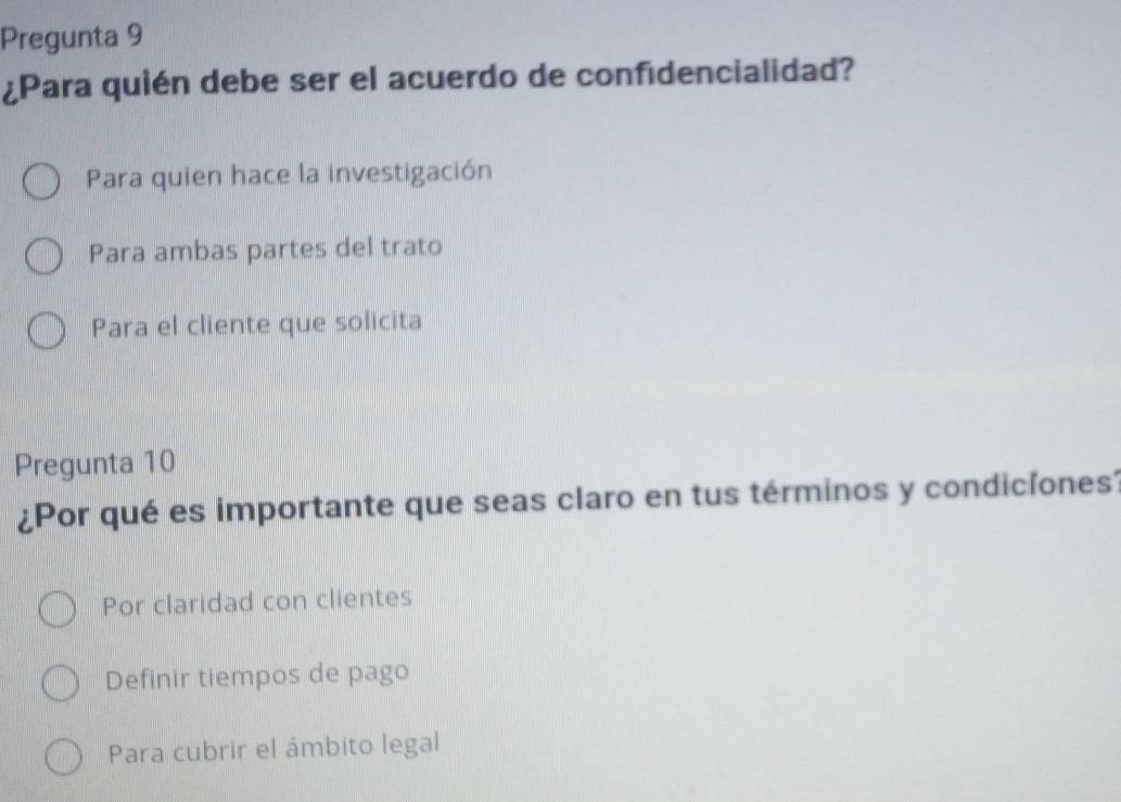 Pregunta 9
¿Para quién debe ser el acuerdo de confidencialidad?
Para quien hace la investigación
Para ambas partes del trato
Para el cliente que solicita
Pregunta 10
¿Por qué es importante que seas claro en tus términos y condicíones?
Por claridad con clientes
Definir tiempos de pago
Para cubrir el ámbito legal