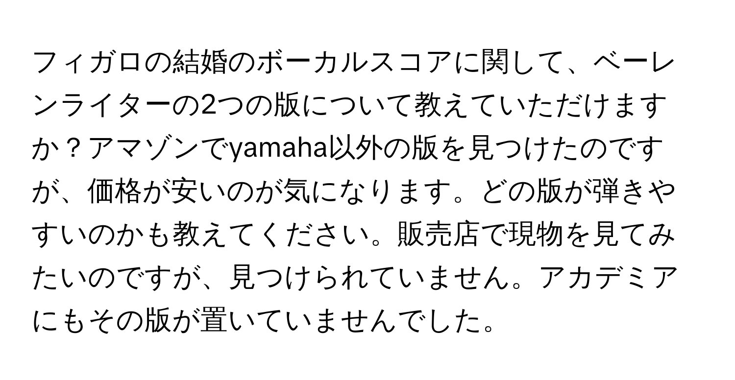 フィガロの結婚のボーカルスコアに関して、ベーレンライターの2つの版について教えていただけますか？アマゾンでyamaha以外の版を見つけたのですが、価格が安いのが気になります。どの版が弾きやすいのかも教えてください。販売店で現物を見てみたいのですが、見つけられていません。アカデミアにもその版が置いていませんでした。