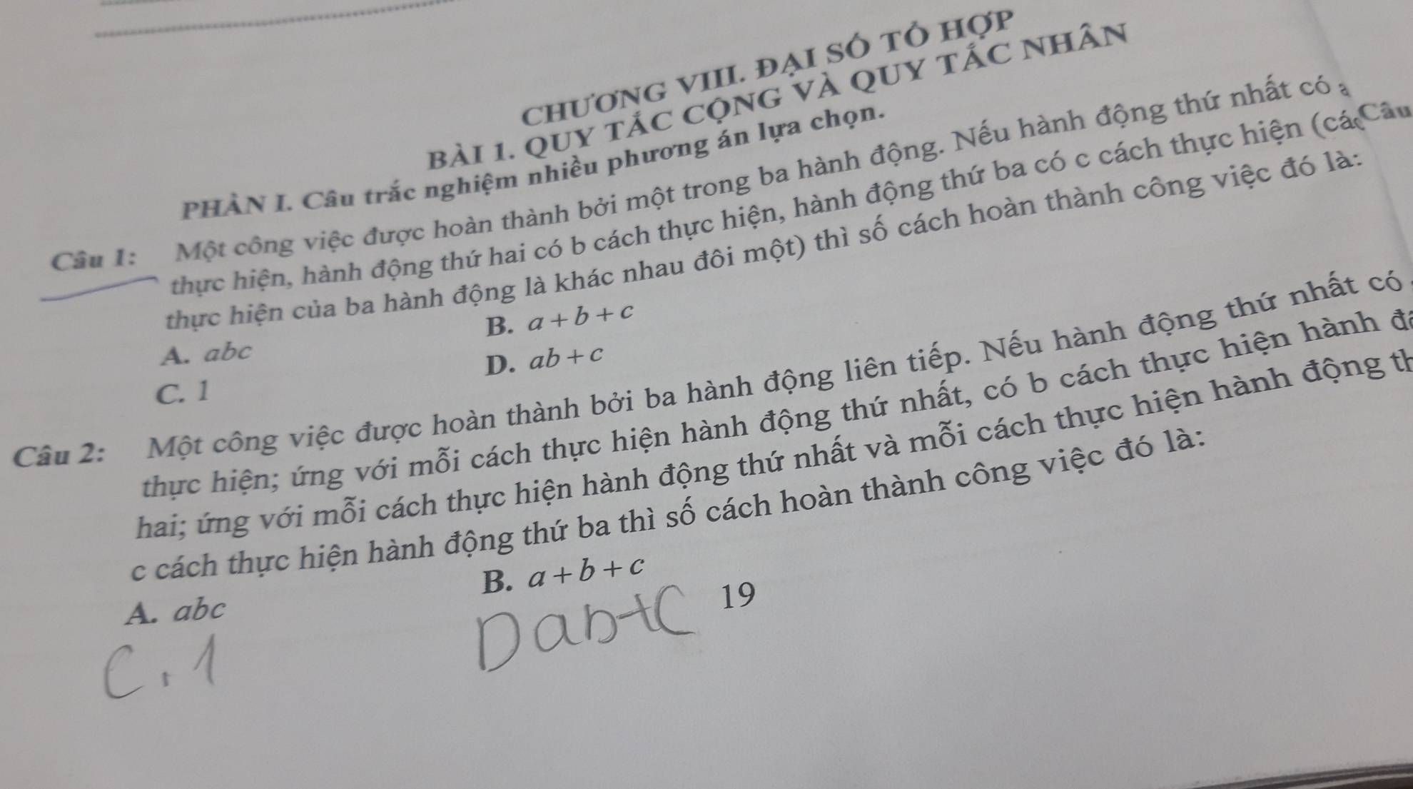 chươnG VIII. đại Số tổ hợp
bài 1. quy tác cộng và qUy tấc nhân
PHÀN I. Câu trắc nghiệm nhiều phương án lựa chọn.
Câu 1: Một công việc được hoàn thành bởi một trong ba hành động. Nếu hành động thứ nhất có ;
thực hiện, hành động thứ hai có b cách thực hiện, hành động thứ ba có c cách thực hiện (cá Câu
thực hiện của ba hành động là khác nhau đôi một) thì số cách hoàn thành công việc đó lài
B. a+b+c
A. abc
D. ab+c
Câu 2: Một công việc được hoàn thành bởi ba hành động liên tiếp. Nếu hành động thứ nhất có
C. 1
thực hiện; ứng với mỗi cách thực hiện hành động thứ nhất, có b cách thực hiện hành đ
Thai; ứng với mỗi cách thực hiện hành động thứ nhất và mỗi cách thực hiện hành động từ
c cách thực hiện hành động thứ ba thì số cách hoàn thành công việc đó là:
B. a+b+c
A. abc
19