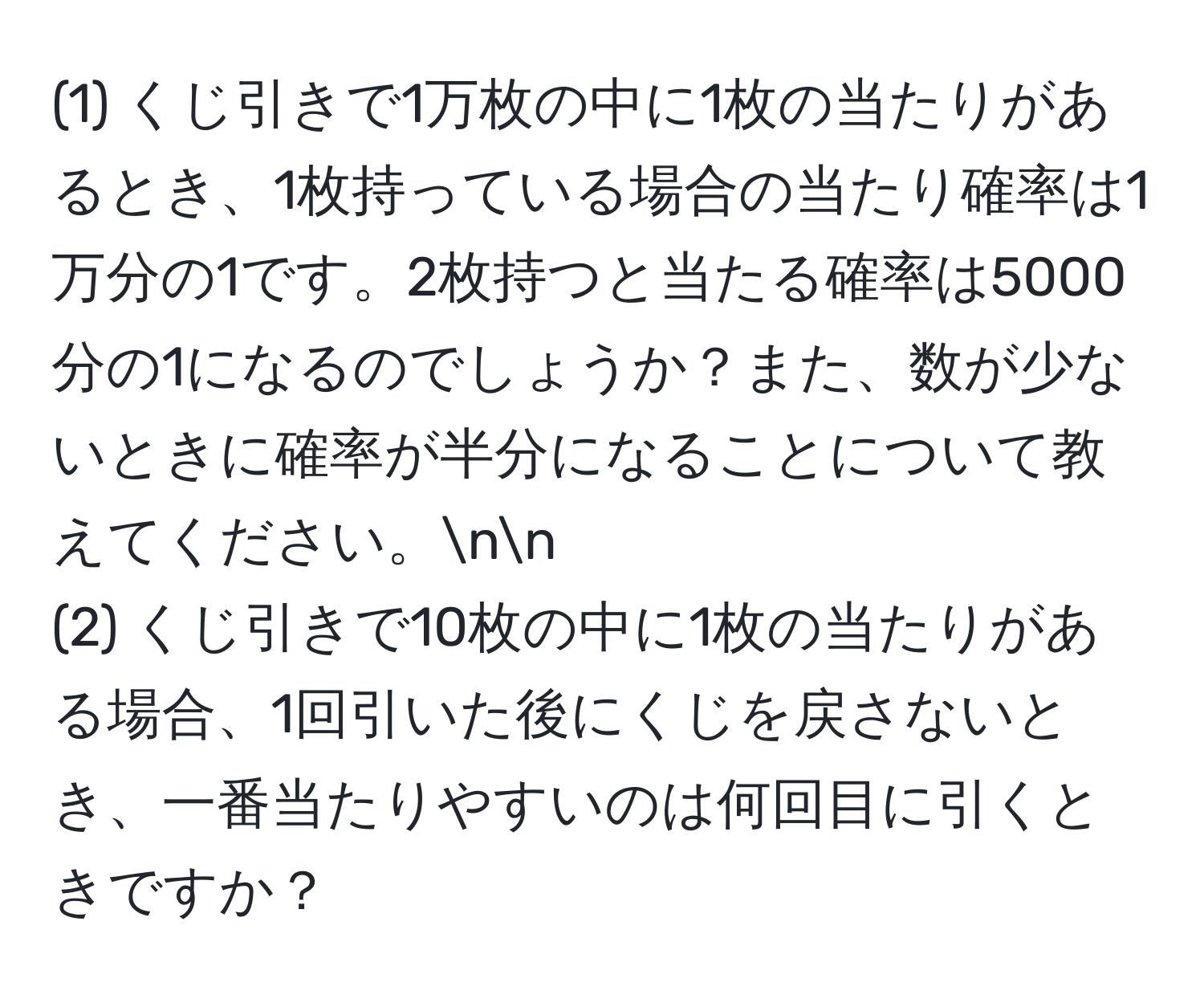 (1) くじ引きで1万枚の中に1枚の当たりがあるとき、1枚持っている場合の当たり確率は1万分の1です。2枚持つと当たる確率は5000分の1になるのでしょうか？また、数が少ないときに確率が半分になることについて教えてください。nn
(2) くじ引きで10枚の中に1枚の当たりがある場合、1回引いた後にくじを戻さないとき、一番当たりやすいのは何回目に引くときですか？