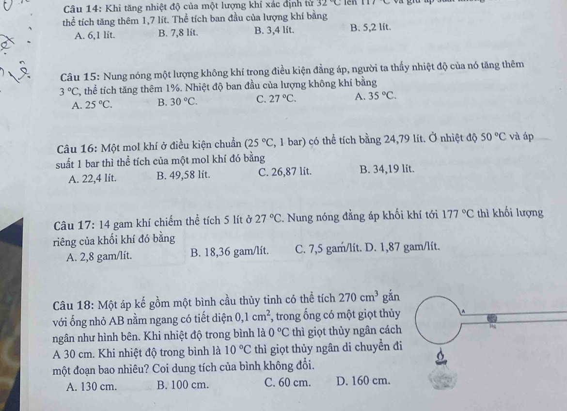 Khi tăng nhiệt độ của một lượng khí xác định tử 32°C lên C
thể tích tăng thêm 1,7 lít. Thể tích ban đầu của lượng khí bằng
A. 6,1 lit. B. 7,8 lit. B. 3,4 lít. B. 5,2 lít.
Câu 15: Nung nóng một lượng không khí trong điều kiện đẳng áp, người ta thấy nhiệt độ của nó tăng thêm
3°C 3, thể tích tăng thêm 1%. Nhiệt độ ban đầu của lượng không khí bằng
A. 25°C. B. 30°C. C. 27°C. A. 35°C.
Câu 16: Một mol khí ở điều kiện chuẩn (25°C , 1 bar) có thể tích bằng 24,79 lít. Ở nhiệt độ 50°C và áp
suất 1 bar thì thể tích của một mol khí đó bằng
A. 22,4 lít. B. 49,58 lít. C. 26,87 lit. B. 34,19 lít.
Câu 17:14 gam khí chiếm thể tích 5 lít ở 27°C. Nung nóng đẳng áp khối khí tới 177°C thì khối lượng
riêng của khối khí đó bằng
A. 2,8 gam/lit. B. 18,36 gam/lít. C. 7,5 gam/lít. D. 1,87 gam/lít.
Câu 18: Một áp kế gồm một bình cầu thủy tinh có thể tích 270cm^3 gắn
với ống nhỏ AB nằm ngang có tiết diện 0,1cm^2 , trong ống có một giọt thủy
ngân như hình bên. Khi nhiệt độ trong bình là 0°C thì giọt thủy ngân cách
A 30 cm. Khi nhiệt độ trong bình là 10°C thì giọt thủy ngân di chuyển đi
một đoạn bao nhiêu? Coi dung tích của bình không đổi.
A. 130 cm. B. 100 cm. C. 60 cm. D. 160 cm.