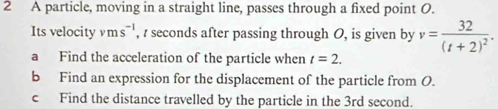 A particle, moving in a straight line, passes through a fixed point O. 
Its velocity vms^(-1) , / seconds after passing through O, is given by v=frac 32(t+2)^2. 
a Find the acceleration of the particle when t=2. 
b Find an expression for the displacement of the particle from O. 
c Find the distance travelled by the particle in the 3rd second.