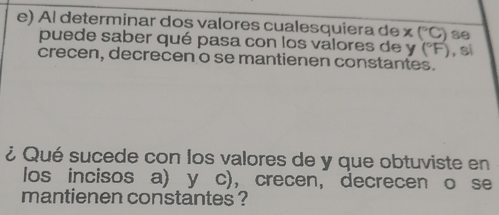 Al determinar dos valores cualesquiera de x (°C) se 
puede saber qué pasa con los valores de y (°F), s 
crecen, decrecen o se mantienen constantes. 
¿ Qué sucede con los valores de y que obtuviste en 
los incisos a) y c), ， crecen， decrecen o se 
mantienen constantes ?