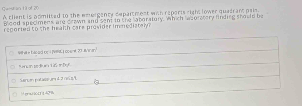 A client is admitted to the emergency department with reports right lower quadrant pain. 
Blood specimens are drawn and sent to the laboratory. Which laboratory finding should be 
reported to the health care provider immediately? 
White blood cell (WBC) count 22.8/mm^3
Serum sodium 135 mEq/L
Serum potassium 4.2 mEq/L
Hematocrit 42%