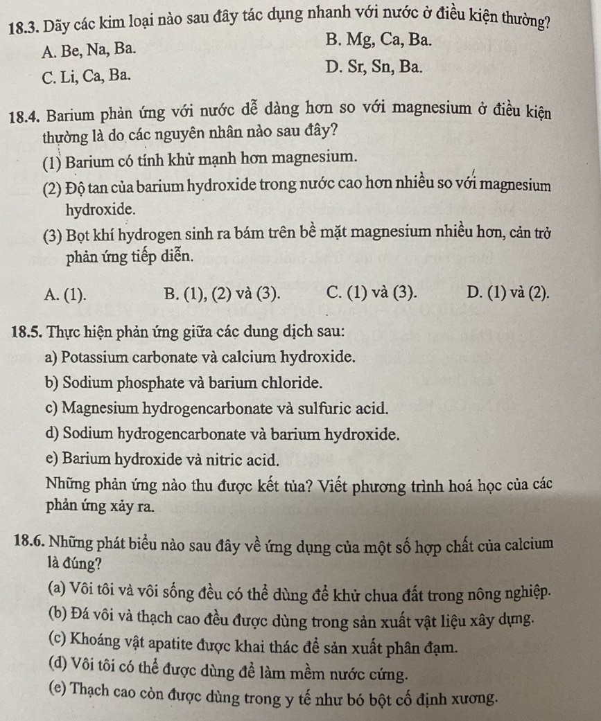 Dãy các kim loại nào sau đây tác dụng nhanh với nước ở điều kiện thường?
A. Be, Na, Ba.
B. Mg, Ca, Ba.
C. Li, Ca, Ba.
D. Sr, Sn, Ba.
18.4. Barium phản ứng với nước dễ dàng hơn so với magnesium ở điều kiện
thường là do các nguyên nhân nào sau đây?
(1) Barium có tính khử mạnh hơn magnesium.
(2) Độ tan của barium hydroxide trong nước cao hơn nhiều so với magnesium
hydroxide.
(3) Bọt khí hydrogen sinh ra bám trên bề mặt magnesium nhiều hơn, cản trở
phản ứng tiếp diễn.
A. (1). B. (1), (2) và (3). C. (1) và (3). D. (1) và (2).
18.5. Thực hiện phản ứng giữa các dung dịch sau:
a) Potassium carbonate và calcium hydroxide.
b) Sodium phosphate và barium chloride.
c) Magnesium hydrogencarbonate và sulfuric acid.
d) Sodium hydrogencarbonate và barium hydroxide.
e) Barium hydroxide và nitric acid.
Những phản ứng nào thu được kết tủa? Viết phương trình hoá học của các
phản ứng xảy ra.
18.6. Những phát biểu nào sau đây về ứng dụng của một số hợp chất của calcium
là đúng?
(a) Vôi tôi và vôi sống đều có thể dùng để khử chua đất trong nông nghiệp.
(b) Đá vôi và thạch cao đều được dùng trong sản xuất vật liệu xây dựng.
(c) Khoáng vật apatite được khai thác đề sản xuất phân đạm.
(d) Vôi tôi có thể được dùng đề làm mềm nước cứng.
(e) Thạch cao còn được dùng trong y tế như bó bột cố định xương.