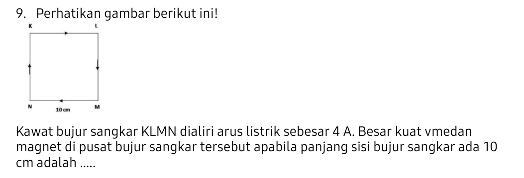 Perhatikan gambar berikut ini! 
Kawat bujur sangkar KLMN dialiri arus listrik sebesar 4 A. Besar kuat vmedan 
magnet di pusat bujur sangkar tersebut apabila panjang sisi bujur sangkar ada 10
cm adalah .....