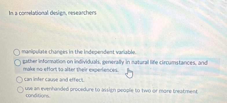 In a correlational design, researchers
manipulate changes in the independent variable.
gather information on individuals, generally in natural life circumstances, and
make no effort to alter their experiences.
can infer cause and effect.
use an evenhanded procedure to assign people to two or more treatment
conditions.