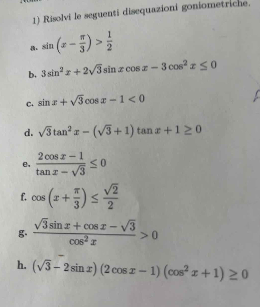 Risolvi le seguenti disequazioni goniometriche. 
a. sin (x- π /3 )> 1/2 
b. 3sin^2x+2sqrt(3)sin xcos x-3cos^2x≤ 0
C. sin x+sqrt(3)cos x-1<0</tex> 
d. sqrt(3)tan^2x-(sqrt(3)+1)tan x+1≥ 0
e.  (2cos x-1)/tan x-sqrt(3) ≤ 0
f. cos (x+ π /3 )≤  sqrt(2)/2 
g.  (sqrt(3)sin x+cos x-sqrt(3))/cos^2x >0
h. (sqrt(3)-2sin x)(2cos x-1)(cos^2x+1)≥ 0