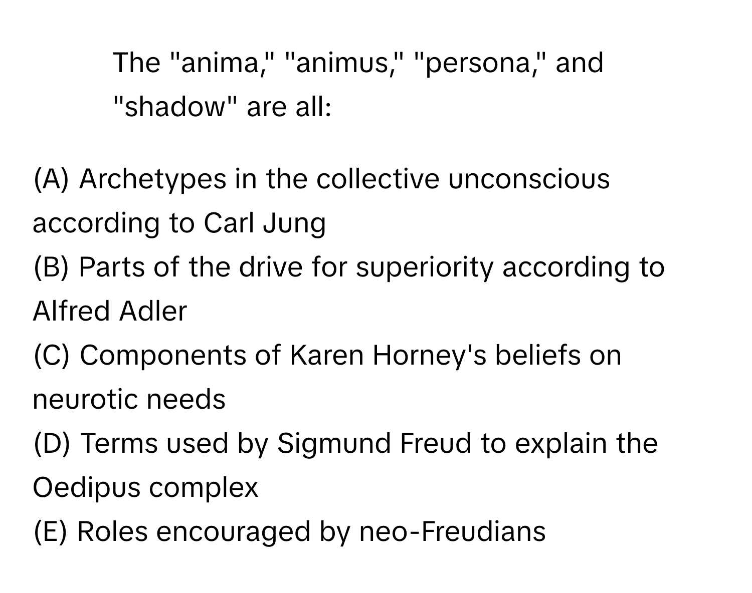 The "anima," "animus," "persona," and "shadow" are all:

(A) Archetypes in the collective unconscious according to Carl Jung
(B) Parts of the drive for superiority according to Alfred Adler
(C) Components of Karen Horney's beliefs on neurotic needs
(D) Terms used by Sigmund Freud to explain the Oedipus complex
(E) Roles encouraged by neo-Freudians