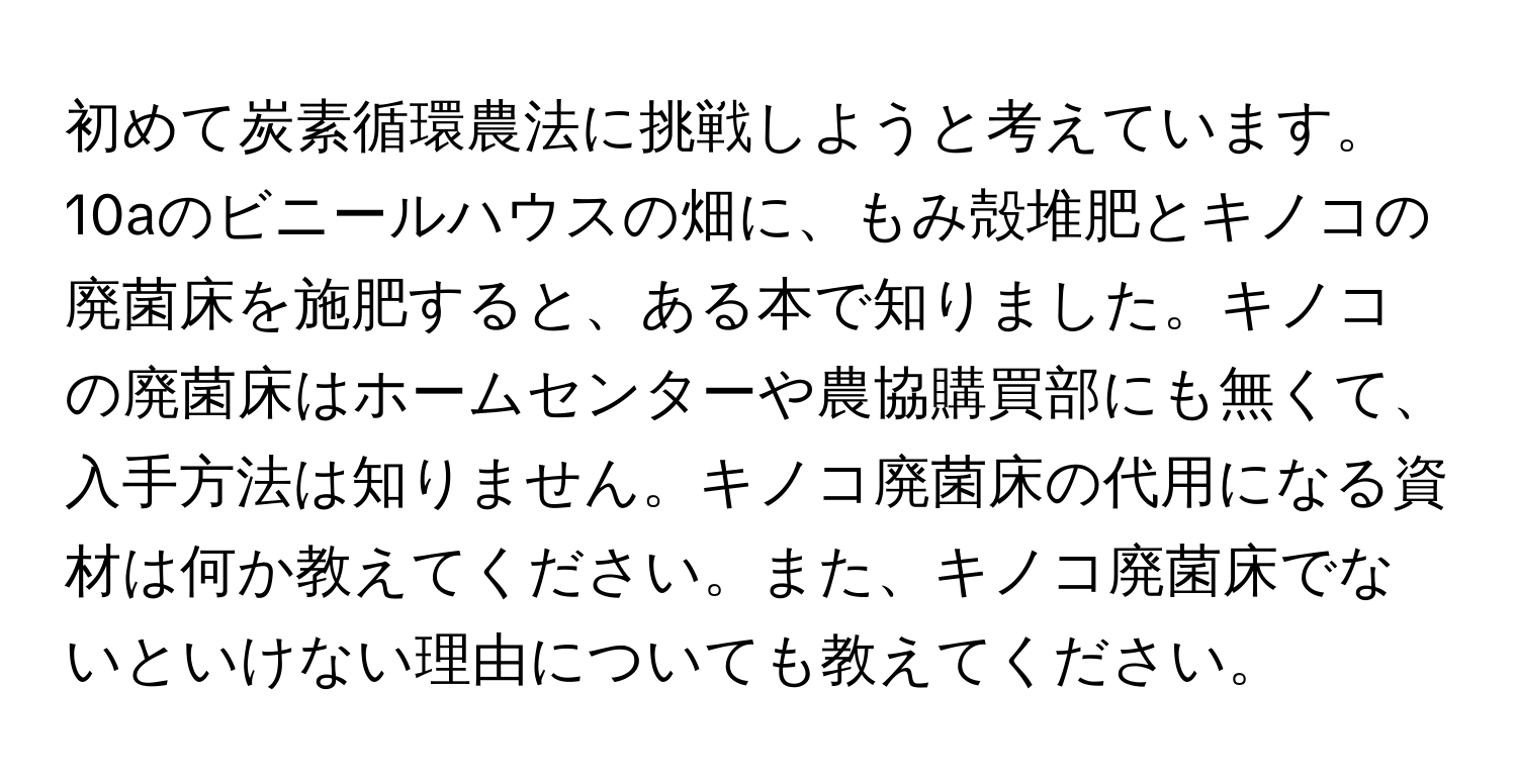 初めて炭素循環農法に挑戦しようと考えています。10aのビニールハウスの畑に、もみ殻堆肥とキノコの廃菌床を施肥すると、ある本で知りました。キノコの廃菌床はホームセンターや農協購買部にも無くて、入手方法は知りません。キノコ廃菌床の代用になる資材は何か教えてください。また、キノコ廃菌床でないといけない理由についても教えてください。