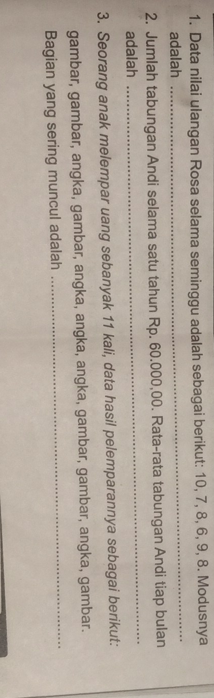 Data nilai ulangan Rosa selama seminggu adalah sebagai berikut: 10, 7, 8, 6, 9, 8. Modusnya 
adalah 
_ 
_ 
2. Jumlah tabungan Andi selama satu tahun Rp. 60.000,00. Rata-rata tabungan Andi tiap bulan 
adalah 
3. Seorang anak melempar uang sebanyak 11 kali, data hasil pelemparannya sebagai berikut: 
_ 
gambar, gambar, angka, gambar, angka, angka, angka, gambar, gambar, angka, gambar. 
Bagian yang sering muncul adalah