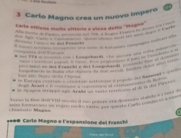 Leta feudale 
3 Carlo Magno crea un nuovo impero 
Carlo ottiene molte vittorie e viene detto ''Magno'' 
Alla morte di Pipino, avvenuta nel 768, il Regno Franco fu diviso tra i suci 
due figil: Carlo e Carlomanno. Quest ultimo mori tre ann dopo e Carlo 
Il nuovo sovrano intraprese una serie di fortunate campagne militari alla 
divenne l'unico re del Franchl. 
nel 774 si scontrò con i Longobardi, che ancora una voita minaccia- 
conquista dell Europa. 
vano i territori papali; li vinse, fece prigioniero il loro re Desiderio e si 
proclamó re del Franchi e del Longobardi, ponendo fine al dominio 
Jongobardo in Italia che durava da due secoli. Inoltre donò altri terri- 
in Europa centrale e orientale sottomise il popolo dei Sassoni e quello 
tori allo Stato della Chiesa; 
degli Avari e li costrinse a convertirsi al cristianesimo di Roma: 
in Spagna strappō agli Arabi un vasto territorio al di là dei Pirenei. 
Verso la fine dell'VIII secolo il suo potere era divenuto stabile e i suoi de 
mini formavano un regno molto vasto: per questo Carlo cominció a esser 
chiamato Magno. 
C 
Carlo Magno e l’espansione dei Franchi 
mare del Nord