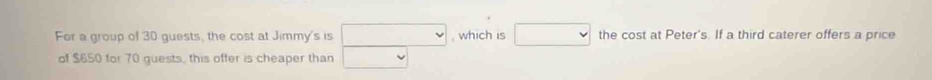 For a group of 30 guests, the cost at Jimmy's is □ , which is □ the cost at Peter's. If a third caterer offers a price 
of $650 for 70 guests, this offer is cheaper than □ vee