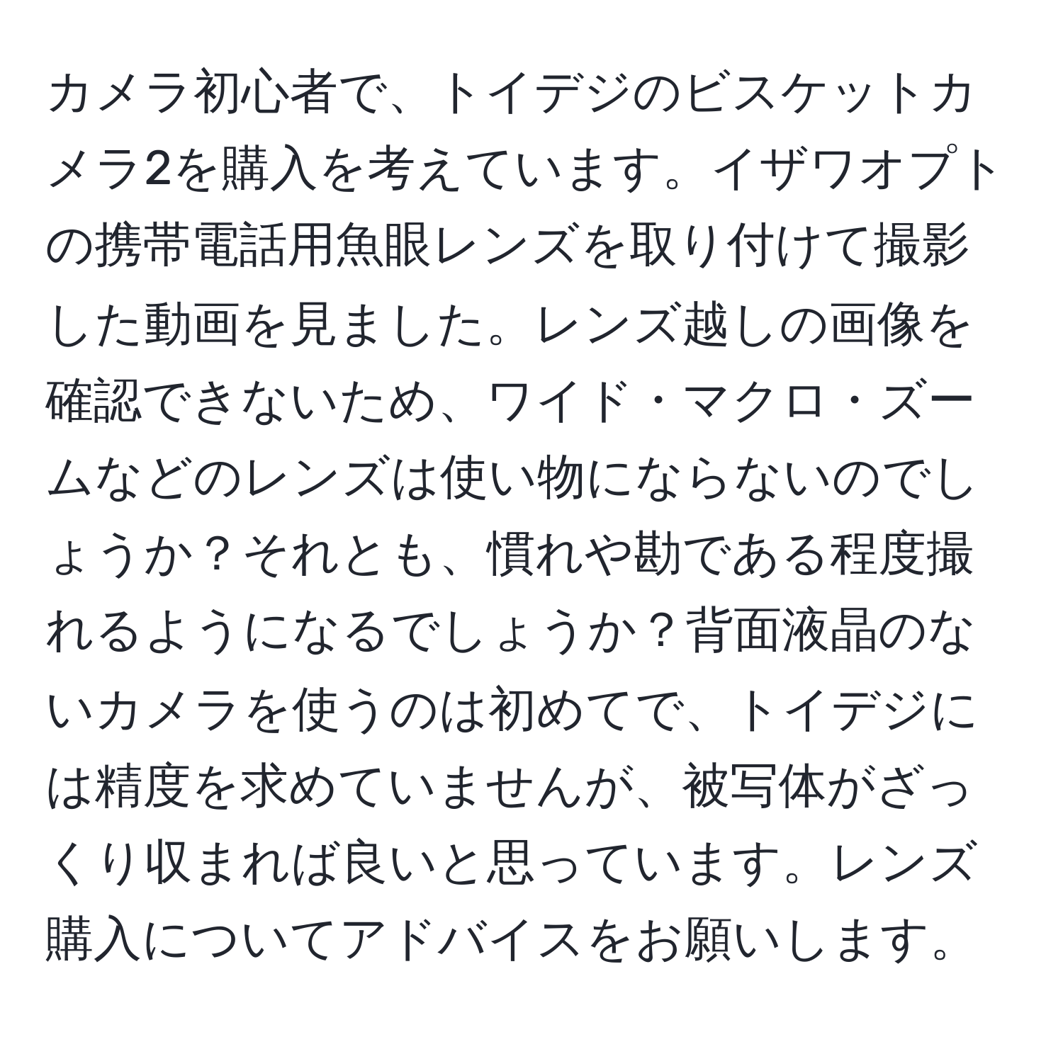 カメラ初心者で、トイデジのビスケットカメラ2を購入を考えています。イザワオプトの携帯電話用魚眼レンズを取り付けて撮影した動画を見ました。レンズ越しの画像を確認できないため、ワイド・マクロ・ズームなどのレンズは使い物にならないのでしょうか？それとも、慣れや勘である程度撮れるようになるでしょうか？背面液晶のないカメラを使うのは初めてで、トイデジには精度を求めていませんが、被写体がざっくり収まれば良いと思っています。レンズ購入についてアドバイスをお願いします。