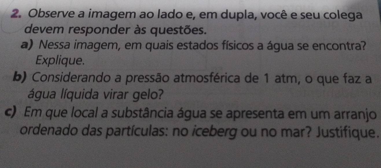 Observe a imagem ao lado e, em dupla, você e seu colega 
devem responder às questões. 
a) Nessa imagem, em quais estados físicos a água se encontra? 
Explique. 
b) Considerando a pressão atmosférica de 1 atm, o que faz a 
água líquida virar gelo? 
c) Em que local a substância água se apresenta em um arranjo 
ordenado das partículas: no iceberg ou no mar? Justifique.