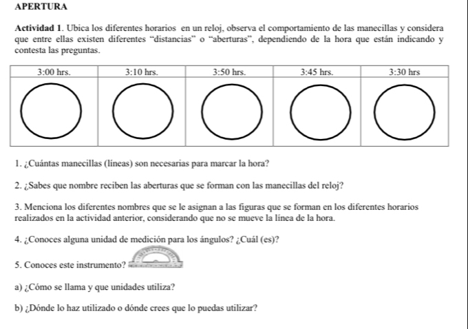 APERTURA
Actividad 1. Ubica los diferentes horarios en un reloj, observa el comportamiento de las manecillas y considera
que entre ellas existen diferentes “distancias” o “aberturas”, dependiendo de la hora que están indicando y
contesta las preguntas.
1. ¿Cuántas manecillas (líneas) son necesarias para marcar la hora?
2. ¿Sabes que nombre reciben las aberturas que se forman con las manecillas del reloj?
3. Menciona los diferentes nombres que se le asignan a las figuras que se forman en los diferentes horarios
realizados en la actividad anterior, considerando que no se mueve la línea de la hora.
4. ¿Conoces alguna unidad de medición para los ángulos? ¿Cuál (es)?
5. Conoces este instrumento?
a) ¿Cómo se llama y que unidades utiliza?
b) ¿Dónde lo haz utilizado o dónde crees que lo puedas utilizar?