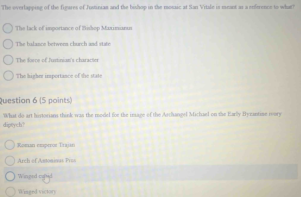 The overlapping of the figures of Justinian and the bishop in the mosaic at San Vitale is meant as a reference to what?
The lack of importance of Bishop Maximianus
The balance between church and state
The force of Justinian's character
The higher importance of the state
Question 6 (5 points)
What do art historians think was the model for the image of the Archangel Michael on the Early Byzantine ivory
diptych?
Roman emperor Trajan
Arch of Antoninus Pius
Winged cund
Winged victory