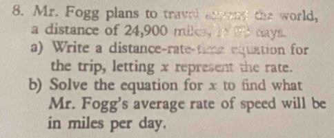 Mr. Fogg plans to travel anend the world, 
a distance of 24,900 miless in td days. 
a) Write a distance-rate-time equation for 
the trip, letting x represent the rate. 
b) Solve the equation for x to find what 
Mr. Fogg's average rate of speed will be 
in miles per day.