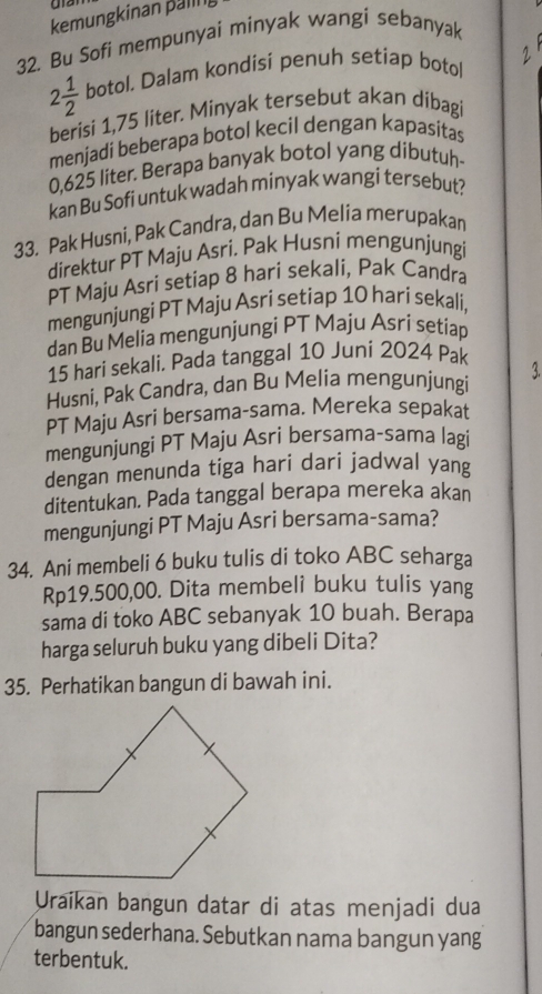 kemungkinan pälin g 
32. Bu Sofi mempunyai minyak wangi sebanyak
2 1/2  botol. Dalam kondisi penuh setiap boto 2
berisi 1,75 liter. Minyak tersebut akan dibagi 
menjadi beberapa botol kecil dengan kapasitas
0.625 liter. Berapa banyak botol yang dibutuh- 
kan Bu Sofi untuk wadah minyak wangi tersebut? 
33. Pak Husni, Pak Candra, dan Bu Melia merupakan 
direktur PT Maju Asri. Pak Husni mengunjungi 
PT Maju Asri setiap 8 hari sekali, Pak Candra 
mengunjungi PT Maju Asri setiap 10 hari sekali, 
dan Bu Melia mengunjungi PT Maju Asri setíiap
15 hari sekali. Pada tanggal 10 Juni 2024 Pak 
Husni, Pak Candra, dan Bu Melia mengunjungi 3 
PT Maju Asri bersama-sama. Mereka sepakat 
mengunjungi PT Maju Asri bersama-sama lagi 
dengan menunda tiga hari dari jadwal yang 
ditentukan. Pada tanggal berapa mereka akan 
mengunjungi PT Maju Asri bersama-sama? 
34. Ani membeli 6 buku tulis di toko ABC seharga
Rp19.500,00. Dita membeli buku tulis yang 
sama di toko ABC sebanyak 10 buah. Berapa 
harga seluruh buku yang dibeli Dita? 
35. Perhatikan bangun di bawah ini. 
Uraikan bangun datar di atas menjadi dua 
bangun sederhana. Sebutkan nama bangun yang 
terbentuk.