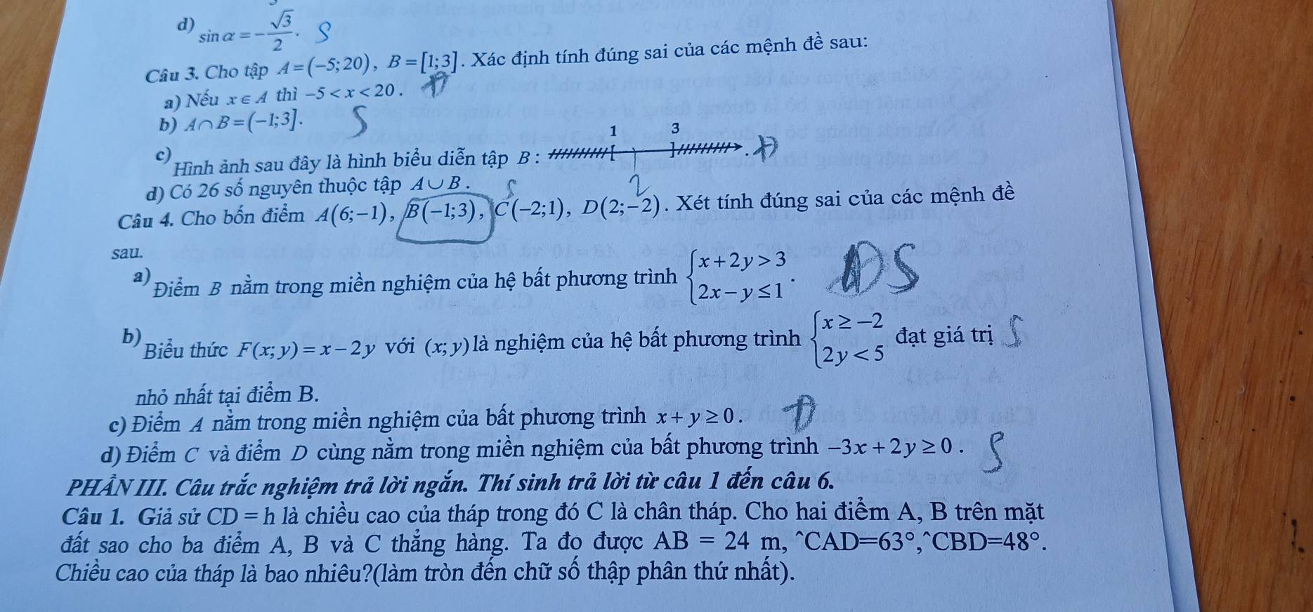 d sin alpha =- sqrt(3)/2 .
Câu 3. Cho tập A=(-5;20),B=[1;3]. Xác định tính đúng sai của các mệnh đề sau:
a) Nếu x∈ Athi-5
b) A∩ B=(-1;3].
1 3
c)
Hình ảnh sau đây là hình biểu diễn tập B :
d) Có 26 số nguyên thuộc tập A ∪ B
Câu 4. Cho bốn điểm A(6;-1),B(-1;3),C(-2;1),D(2;-2). Xét tính đúng sai của các mệnh đề
sau.
a) Điểm B nằm trong miền nghiệm của hệ bất phương trình beginarrayl x+2y>3 2x-y≤ 1endarray. .
b) Biểu thức F(x;y)=x-2y với (x;y) là nghiệm của hệ bất phương trình beginarrayl x≥ -2 2y<5endarray. đạt giá trị
nhỏ nhất tại điểm B.
c) Điểm A nằm trong miền nghiệm của bất phương trình x+y≥ 0.
d) Điểm C và điểm D cùng nằm trong miền nghiệm của bất phương trình -3x+2y≥ 0.
PHẢN III. Câu trắc nghiệm trả lời ngắn. Thí sinh trả lời từ câu 1 đến câu 6.
Câu 1. Giả sử CD=h là chiều cao của tháp trong đó C là chân tháp. Cho hai điểm A, B trên mặt
đất sao cho ba điểm A, B và C thẳng hàng. Ta đo được AB=24m,^wedge CAD=63°,CBD=48°.
Chiều cao của tháp là bao nhiêu?(làm tròn đến chữ số thập phân thứ nhất).