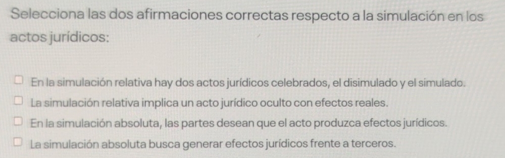 Selecciona las dos afirmaciones correctas respecto a la simulación en los
actos jurídicos:
En la simulación relativa hay dos actos jurídicos celebrados, el disimulado y el simulado.
La simulación relativa implica un acto jurídico oculto con efectos reales.
En la simulación absoluta, las partes desean que el acto produzca efectos jurídicos.
La simulación absoluta busca generar efectos jurídicos frente a terceros.