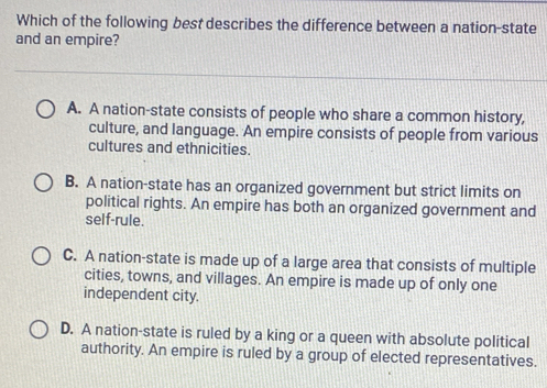 Which of the following best describes the difference between a nation-state
and an empire?
A. A nation-state consists of people who share a common history,
culture, and language. An empire consists of people from various
cultures and ethnicities.
B. A nation-state has an organized government but strict limits on
political rights. An empire has both an organized government and
self-rule.
C. A nation-state is made up of a large area that consists of multiple
cities, towns, and villages. An empire is made up of only one
independent city.
D. A nation-state is ruled by a king or a queen with absolute political
authority. An empire is ruled by a group of elected representatives.