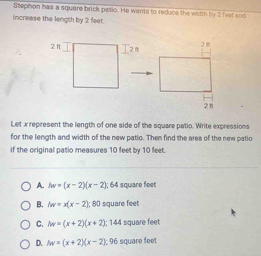 Stephon has a square brick patio. He wants to reduce the width by 2 feet and
increase the length by 2 feet.
2 ft 2 ft
Let xrepresent the length of one side of the square patio. Write expressions
for the length and width of the new patio. Then find the area of the new patio
if the original patio measures 10 feet by 10 feet.
A. Iw=(x-2)(x-2) 64 square feet.
B. Iw=x(x-2); 80 square feet
C. Iw=(x+2)(x+2);144 square feet
D. Iw=(x+2)(x-2); 96 square feet