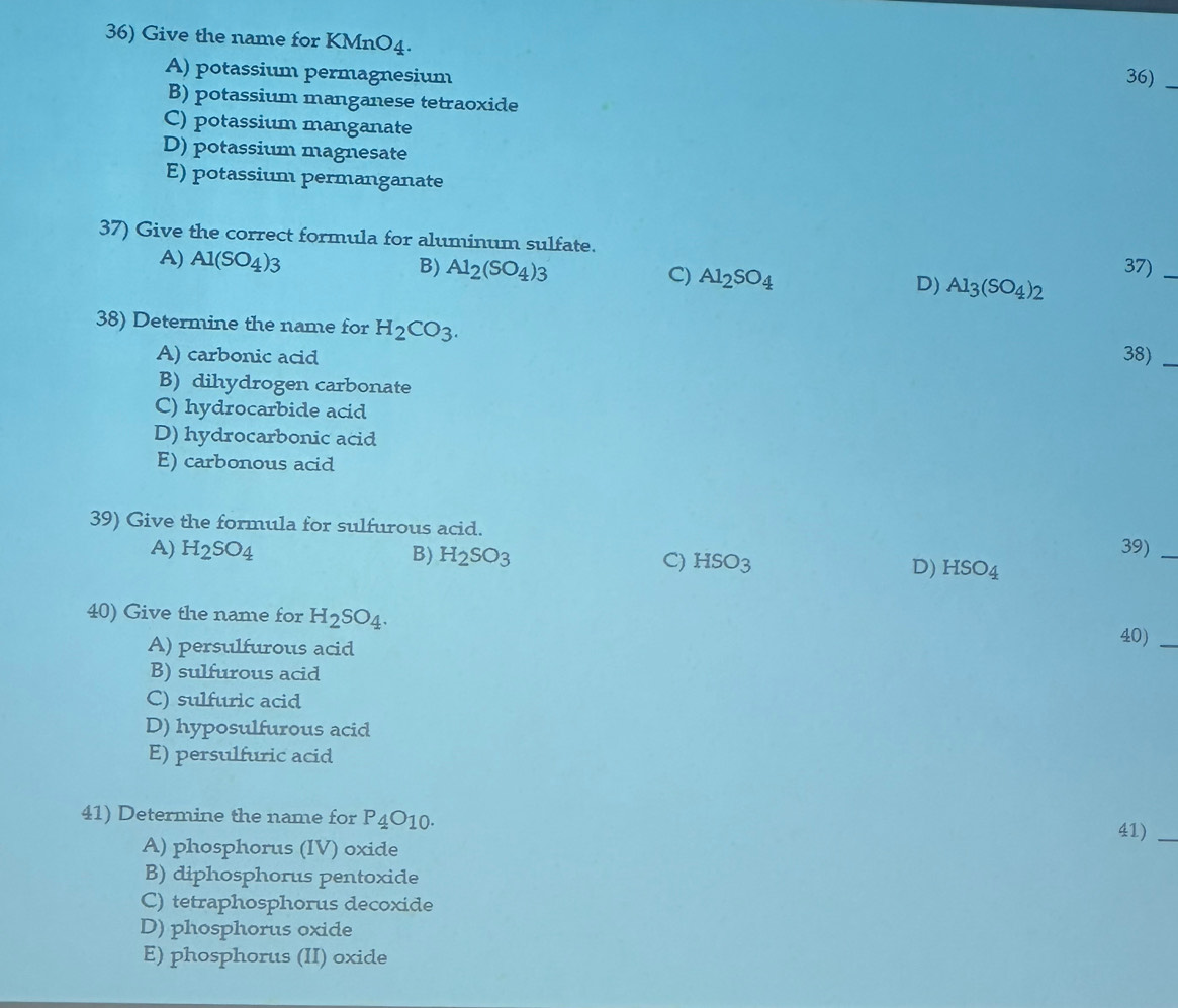 Give the name for K MnO_4
A) potassium permagnesium
36)_
B) potassium manganese tetraoxide
C) potassium manganate
D) potassium magnesate
E) potassium permanganate
37) Give the correct formula for aluminum sulfate.
B) 37)_
A) Al(SO_4)_3 Al_2(SO_4)_3 Al_2SO_4 D) Al_3(SO_4)_2
C)
38) Determine the name for H_2CO_3. 
A) carbonic acid 38)_
B) dihydrogen carbonate
C) hydrocarbide acid
D) hydrocarbonic acid
E) carbonous acid
39) Give the formula for sulfurous acid.
39)_
A) H_2SO_4 B) H_2SO_3 C) HSO_3 D) HSO_4
40) Give the name for H_2SO_4. 
A) persulfurous acid
40)_
B) sulfurous acid
C) sulfuric acid
D) hyposulfurous acid
E) persulfuric acid
41) Determine the name for P_4O_10. 
41)_
A) phosphorus (IV) oxide
B) diphosphorus pentoxide
C) tetraphosphorus decoxide
D) phosphorus oxide
E) phosphorus (II) oxide