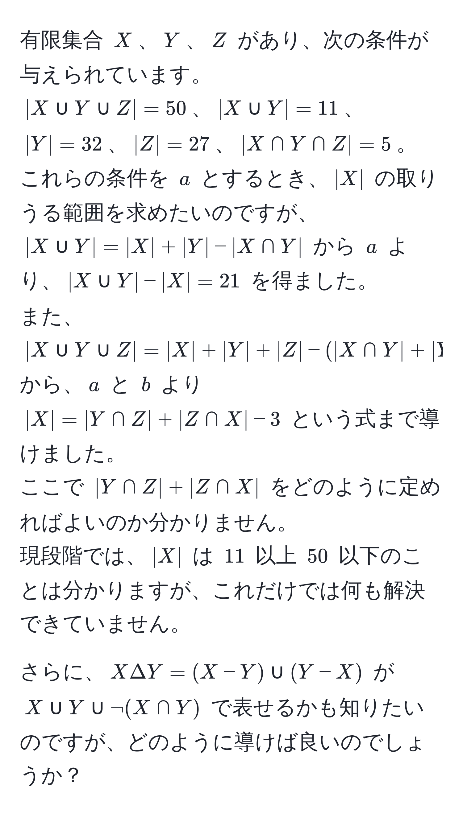 有限集合 (X)、(Y)、(Z) があり、次の条件が与えられています。  
(|X ∪ Y ∪ Z| = 50)、(|X ∪ Y| = 11)、(|Y| = 32)、(|Z| = 27)、(|X ∩ Y ∩ Z| = 5)。  
これらの条件を (a) とするとき、(|X|) の取りうる範囲を求めたいのですが、(|X ∪ Y| = |X| + |Y| - |X ∩ Y|) から (a) より、(|X ∪ Y| - |X| = 21) を得ました。  
また、(|X ∪ Y ∪ Z| = |X| + |Y| + |Z| - (|X ∩ Y| + |Y ∩ Z| + |X ∩ Z|) + |X ∩ Y ∩ Z|) から、(a) と (b) より (|X| = |Y ∩ Z| + |Z ∩ X| - 3) という式まで導けました。  
ここで (|Y ∩ Z| + |Z ∩ X|) をどのように定めればよいのか分かりません。  
現段階では、(|X|) は (11) 以上 (50) 以下のことは分かりますが、これだけでは何も解決できていません。

さらに、(X Delta Y = (X - Y) ∪ (Y - X)) が (X ∪ Y ∪ neg(X ∩ Y)) で表せるかも知りたいのですが、どのように導けば良いのでしょうか？