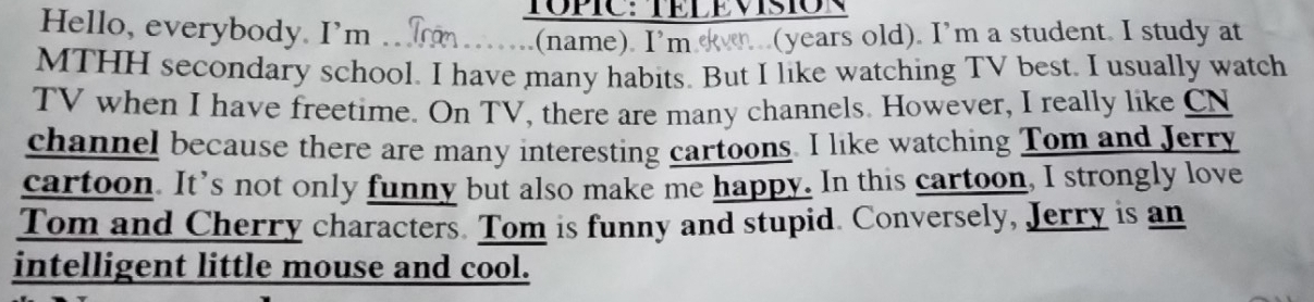 TOPIC: TÉLEVISION 
Hello, everybody. I'm 
(name). I'm n (years old). I’m a student. I study at 
MTHH secondary school. I have many habits. But I like watching TV best. I usually watch 
TV when I have freetime. On TV, there are many channels. However, I really like CN 
channel because there are many interesting cartoons. I like watching Tom and Jerry 
cartoon. It’s not only funny but also make me happy. In this cartoon, I strongly love 
Tom and Cherry characters. Tom is funny and stupid. Conversely, Jerry is an 
intelligent little mouse and cool.