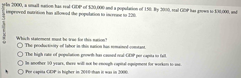 ≌In 2000, a small nation has real GDP of $20,000 and a population of 150. By 2010, real GDP has grown to $30,000, and
improved nutrition has allowed the population to increase to 220.
Which statement must be true for this nation?
The productivity of labor in this nation has remained constant.
The high rate of population growth has caused real GDP per capita to fall.
In another 10 years, there will not be enough capital equipment for workers to use.
Per capita GDP is higher in 2010 than it was in 2000.