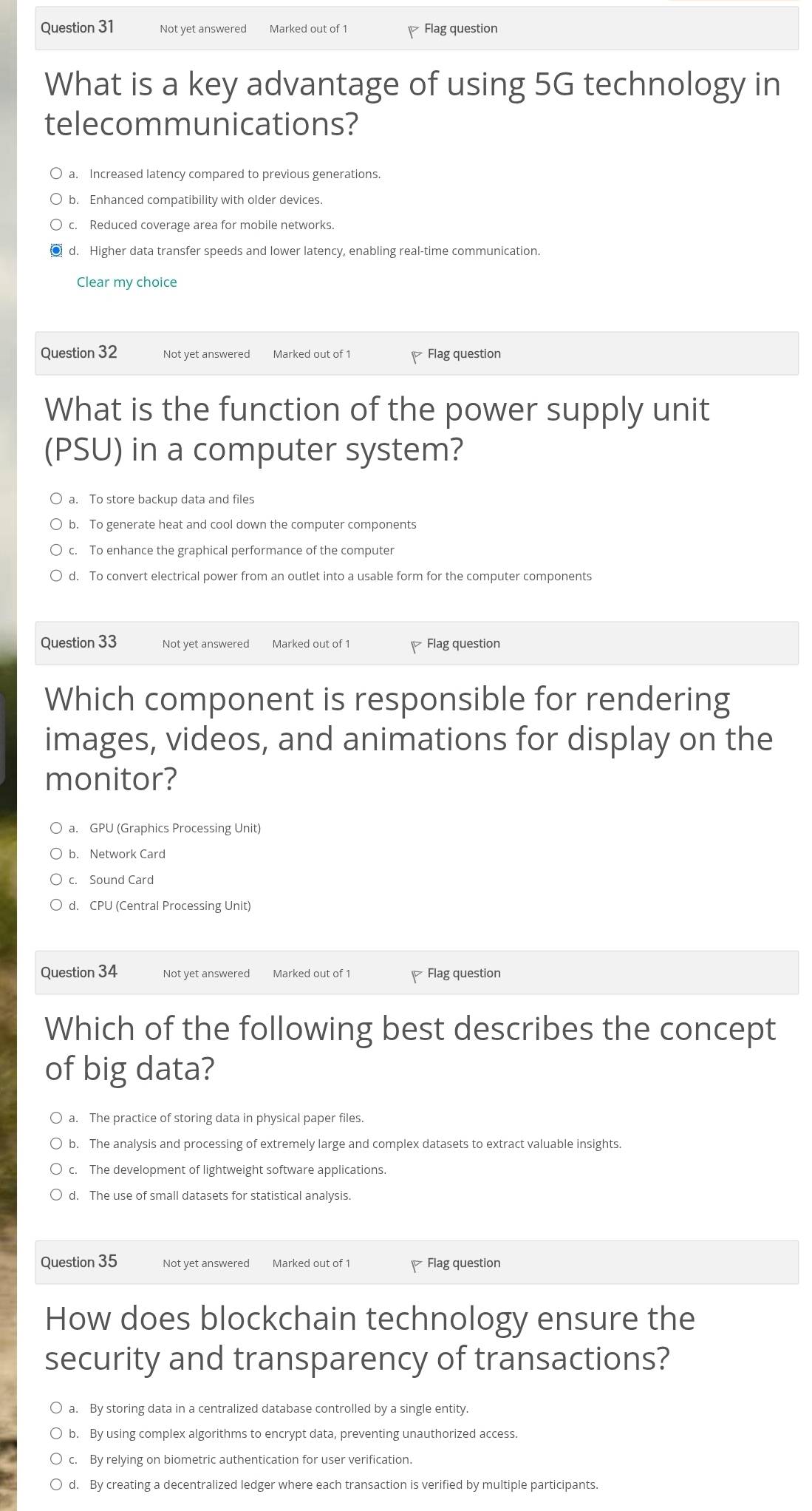 Not yet answered Marked out of 1 Flag question
What is a key advantage of using 5G technology in
telecommunications?
a. Increased latency compared to previous generations.
b. Enhanced compatibility with older devices.
c. Reduced coverage area for mobile networks.
d. Higher data transfer speeds and lower latency, enabling real-time communication.
Clear my choice
Question 32 Not yet answered Marked out of 1 Flag question
What is the function of the power supply unit
(PSU) in a computer system?
a. To store backup data and files
b. To generate heat and cool down the computer components
c. To enhance the graphical performance of the computer
d. To convert electrical power from an outlet into a usable form for the computer components
Question 33 Not yet answered Marked out of 1 Flag question
Which component is responsible for rendering
images, videos, and animations for display on the
monitor?
a. GPU (Graphics Processing Unit)
b. Network Card
c. Sound Card
d. CPU (Central Processing Unit)
Question 34 Not yet answered Marked out of 1 Flag question
Which of the following best describes the concept
of big data?
a. The practice of storing data in physical paper files.
b. The analysis and processing of extremely large and complex datasets to extract valuable insights.
c. The development of lightweight software applications.
d. The use of small datasets for statistical analysis.
Question 35 Not yet answered Marked out of 1 Flag question
How does blockchain technology ensure the
security and transparency of transactions?
a. By storing data in a centralized database controlled by a single entity.
b. By using complex algorithms to encrypt data, preventing unauthorized access.
c. By relying on biometric authentication for user verification.
d. By creating a decentralized ledger where each transaction is verified by multiple participants.