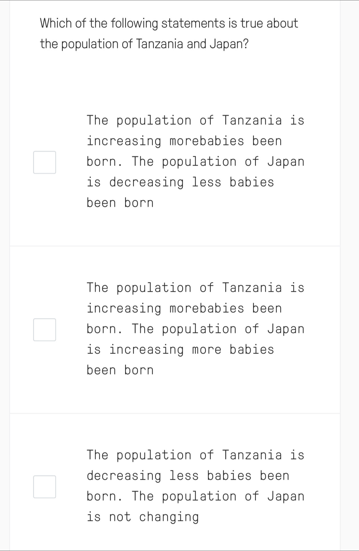 Which of the following statements is true about
the population of Tanzania and Japan?
The population of Tanzania is
increasing morebabies been
born. The population of Japan
is decreasing less babies 
been born
The population of Tanzania is
increasing morebabies been
born. The population of Japan
is increasing more babies
been born
The population of Tanzania is
decreasing less babies been
born. The population of Japan
is not changing